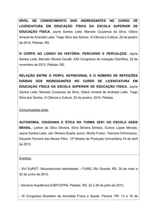 NÍVEL DE CONHECIMENTO DOS INGRESSANTES NO CURSO DE
LICENCIATURA EM EDUCAÇÃO FÍSICA DA ESCOLA SUPERIOR DE
EDUCAÇÃO FÍSICA. Jayne Santos Leite, Marcelo Cozzensa da Silva, Otávio
Amaral de Andrade Leão, Tiago Silva dos Santos. X Ciência e Cultura, 22 de janeiro
de 2014, Pelotas, RS.
O CORPO AO LONGO DA HISTÓRIA: PERCURSO E PERCALÇOS. Jayne
Santos Leite, Marcelo Olivera Cavalli. XXII Congresso de Iniciação Científica, 22 de
novembro de 2013, Pelotas, RS.
RELAÇÃO ENTRE O PERFIL NUTRICIONAL E O NÚMERO DE REFEIÇÕES
DIÁRIAS DOS INGRESSANTES NO CURSO DE LICENCIATURA EM
EDUCAÇÃO FÍSICA DA ESCOLA SUPERIOR DE EDUCAÇÃO FÍSICA. Jayne
Santos Leite, Marcelo Cozzensa da Silva, Otávio Amaral de Andrade Leão, Tiago
Silva dos Santos. X Ciência e Cultura, 22 de janeiro, 2014, Pelotas.
Comunicações orais:
AUTONOMIA, CIDADANIA E ÉTICA NA TURMA 2EN1 DA ESCOLA ASSIS
BRASIL. Lairton da Silva Oliveira, Elvis Silveira Simões, Eunice Lopes Moraes,
Jayne Santos Leite, Jair Oliveira Duarte Junior, Murilo Furlan, Yasmine Chiminazzo,
Eduardo Ferreira das Neves Filho. 12ª Mostra de Produção Univesitária,19 de abril
de 2013.
Eventos:
- XVI SulPET: Reconstruindo Identidades – FURG, Rio Grande, RS. 30 de maio a
02 de junho de 2013.
- Semana Acadêmica ESEF/UFPel. Pelotas, RS. 22 a 26 de julho de 2013.
- IX Congresso Brasileiro de Atividade Física e Saúde. Paraná, PR. 13 a 16 de
 