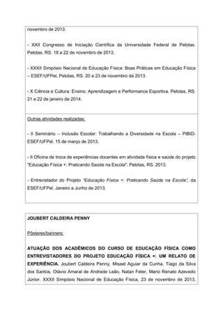novembro de 2013.
- XXII Congresso de Iniciação Científica da Universidade Federal de Pelotas.
Pelotas, RS. 18 a 22 de novembro de 2013.
- XXXII Simpósio Nacional de Educação Física: Boas Práticas em Educação Física
– ESEF/UFPel, Pelotas, RS. 20 a 23 de novembro de 2013.
- X Ciência e Cultura: Ensino, Aprendizagem e Performance Esportiva. Pelotas, RS.
21 e 22 de janeiro de 2014.
Outras atividades realizadas:
- II Seminário – Inclusão Escolar: Trabalhando a Diversidade na Escola – PIBID-
ESEF/UFPel. 15 de março de 2013.
- II Oficina de troca de experiências docentes em atividade física e saúde do projeto
"Educação Física +: Praticando Saúde na Escola". Pelotas, RS. 2013.
- Entrevistador do Projeto “Educação Física +: Praticando Saúde na Escola”, da
ESEF/UFPel. Janeiro a Junho de 2013.
JOUBERT CALDEIRA PENNY
Pôsteres/banners:
ATUAÇÃO DOS ACADÊMICOS DO CURSO DE EDUCAÇÃO FÍSICA COMO
ENTREVISTADORES DO PROJETO EDUCAÇÃO FÍSICA +: UM RELATO DE
EXPERIÊNCIA. Joubert Caldeira Penny, Misael Aguiar da Cunha, Tiago da Silva
dos Santos, Otávio Amaral de Andrade Leão, Natan Feter, Mario Renato Azevedo
Júnior. XXXII Simpósio Nacional de Educação Física, 23 de novembro de 2013,
 