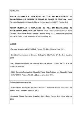 Pelotas, RS.
FORÇA ISOTÔNICA E QUALIDADE DE VIDA EM PRATICANTES DE
BASQUETEBOL EM CADEIRA DE RODAS DA CIDADE DE PELOTAS. XXXII
Simpósio Nacional de Educação Física, 23 de novembro de 2013, Pelotas, RS.
FORÇA MUSCULAR E QUALIDADE DE VIDA EM PRATICANTES DE
BASQUETEBOL EM CADEIRA DE RODAS. Natan Feter, Chaiane Calonego Alana
Cavanhi, Vinícius Dias Mello e Joubert Caldeira Penny. XXXII Simpósio Nacional de
Educação Física, 23 de novembro de 2013, Pelotas, RS.
Eventos:
- Semana Acadêmica ESEF/UFPel. Pelotas, RS. 22 a 26 de julho de 2013.
- Simpósio Internacional de Ciências do Esporte. São Paulo, SP. 3 a 5 de outubro,
2013
- IX Congresso Brasileiro de Atividade Física e Saúde. Curitiba, PR. 13 a 16 de
novembro de 2013.
- XXXII Simpósio Nacional de Educação Física: Boas Práticas em Educação Física
– ESEF/UFPel, Pelotas, RS. 20 a 23 de novembro de 2013.
Outras atividades realizadas:
- Entrevistador do Projeto “Educação Física +: Praticando Saúde na Escola”, da
ESEF/UFPel. Janeiro a Junho de 2013.
- Curso de Pilates Completo/ Aparelho, Solo e Bola. Pelotas, RS. 16 de julho de
2013
 