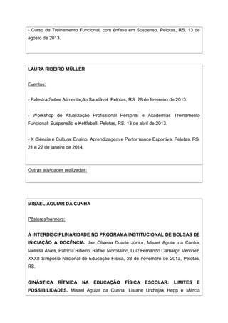 - Curso de Treinamento Funcional, com ênfase em Suspenso. Pelotas, RS. 13 de
agosto de 2013.
LAURA RIBEIRO MÜLLER
Eventos:
- Palestra Sobre Alimentação Saudável. Pelotas, RS. 28 de fevereiro de 2013.
- Workshop de Atualização Profissional Personal e Academias Treinamento
Funcional: Suspensão e Kettlebell. Pelotas, RS. 13 de abril de 2013.
- X Ciência e Cultura: Ensino, Aprendizagem e Performance Esportiva. Pelotas, RS.
21 e 22 de janeiro de 2014.
Outras atividades realizadas:
MISAEL AGUIAR DA CUNHA
Pôsteres/banners:
A INTERDISCIPLINARIDADE NO PROGRAMA INSTITUCIONAL DE BOLSAS DE
INICIAÇÃO A DOCÊNCIA. Jair Oliveira Duarte Júnior, Misael Aguiar da Cunha,
Melissa Alves, Patricia Ribeiro, Rafael Morossino, Luiz Fernando Camargo Veronez.
XXXII Simpósio Nacional de Educação Física, 23 de novembro de 2013, Pelotas,
RS.
GINÁSTICA RÍTMICA NA EDUCAÇÃO FÍSICA ESCOLAR: LIMITES E
POSSIBILIDADES. Misael Aguiar da Cunha, Lisiane Urchnjak Hepp e Márcia
 