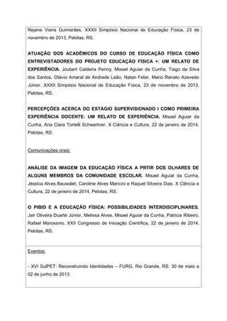 Rejane Vieira Guimarães. XXXII Simpósio Nacional de Educação Física, 23 de
novembro de 2013, Pelotas, RS.
ATUAÇÃO DOS ACADÊMICOS DO CURSO DE EDUCAÇÃO FÍSICA COMO
ENTREVISTADORES DO PROJETO EDUCAÇÃO FÍSICA +: UM RELATO DE
EXPERIÊNCIA. Joubert Caldeira Penny, Misael Aguiar da Cunha, Tiago da Silva
dos Santos, Otávio Amaral de Andrade Leão, Natan Feter, Mario Renato Azevedo
Júnior. XXXII Simpósio Nacional de Educação Física, 23 de novembro de 2013,
Pelotas, RS.
PERCEPÇÕES ACERCA DO ESTÁGIO SUPERVISIONADO I COMO PRIMEIRA
EXPERIÊNCIA DOCENTE: UM RELATO DE EXPERIÊNCIA. Misael Aguiar da
Cunha, Ana Clara Tortelli Schwertner. X Ciência e Cultura, 22 de janeiro de 2014,
Pelotas, RS.
Comunicações orais:
ANÁLISE DA IMAGEM DA EDUCAÇÃO FÍSICA A PRTIR DOS OLHARES DE
ALGUNS MEMBROS DA COMUNIDADE ESCOLAR. Misael Aguiat da Cunha,
Jéssica Alves Bauwalet, Caroline Alves Mancini e Raquel Silveira Dias. X Ciência e
Cultura, 22 de janeiro de 2014, Pelotas, RS.
O PIBID E A EDUCAÇÃO FÍSICA: POSSIBILIDADES INTERDISCIPLINARES.
Jair Oliveira Duarte Júnior, Melissa Alves, Misael Aguiar da Cunha, Patricia Ribeiro,
Rafael Morossino. XXII Congresso de Iniciação Científica, 22 de janeiro de 2014,
Pelotas, RS.
Eventos:
- XVI SulPET: Reconstruindo Identidades – FURG, Rio Grande, RS. 30 de maio a
02 de junho de 2013.
 