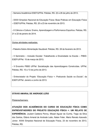 - Semana Acadêmica ESEF/UFPel. Pelotas, RS. 22 a 26 de julho de 2013.
- XXXII Simpósio Nacional de Educação Física: Boas Práticas em Educação Física
– ESEF/UFPel, Pelotas, RS. 20 a 23 de novembro de 2013.
- X Ciência e Cultura: Ensino, Aprendizagem e Performance Esportiva. Pelotas, RS.
21 e 22 de janeiro de 2014.
Outras atividades realizadas:
- Palestra Sobre Alimentação Saudável. Pelotas, RS. 28 de fevereiro de 2013.
- II Seminário – Inclusão Escolar: Trabalhando a Diversidade na Escola – PIBID-
ESEF/UFPel. 15 de março de 2013.
- II Encontro PIBID UFPel: Socialização das Aprendizagens Construídas. UFPel,
Pelotas, RS. 10 a 13 de junho de 2013.
- Entrevistador do Projeto “Educação Física +: Praticando Saúde na Escola”, da
ESEF/UFPel. Janeiro a Junho de 2013.
OTÁVIO AMARAL DE ANDRADE LEÃO
Pôsteres/banners:
ATUAÇÃO DOS ACADÊMICOS DO CURSO DE EDUCAÇÃO FÍSICA COMO
ENTREVISTADORES DO PROJETO EDUCAÇÃO FÍSICA +: UM RELATO DE
EXPERIÊNCIA. Joubert Caldeira Penny, Misael Aguiar da Cunha, Tiago da Silva
dos Santos, Otávio Amaral de Andrade Leão, Natan Feter, Mario Renato Azevedo
Júnior. XXXII Simpósio Nacional de Educação Física, 23 de novembro de 2013,
Pelotas, RS.
 
