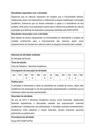 Resultados esperados com a atividade:
Espera-se que os calouros ingressem em projetos que a Universidade oferece,
colaborando assim com laboratórios e melhorando a própria qualificação e formação
acadêmica. Estima-se que os alunos entendam o papel e a importância de tais
projetos, tanto para a sua graduação quanto para a melhora da qualidade de vida da
população que desfruta de extensões e pesquisas ofertadas pela ESEF/UFPel.
Resultados alcançados com a atividade:
Boa adesão de alunos ingressantes na Universidade em laboratórios e projetos da
unidade contribuindo para o funcionamento dos mesmos, assim como
esclarecimento de dúvidas dos calouros sobre os espaços fornecidos pela unidade.
Natureza da atividade realizada:
2- Atividade de Ensino
Tema de estudo:
Ciclo de Palestras - Momento Acadêmico
Cronograma de execução da atividade:
Jan Fev Mar
X
Abr
X
Mai Jun
X
Jul
X
Ago Set Out
X
Nov
X
Dez
Público-alvo:
A atividade é direcionada a todos os estudantes da unidade de ensino, sejam eles
acadêmicos de graduação ou de pós-graduação (especialização e mestrado) que se
interessem pelos assuntos apresentados.
Descrição da atividade:
No ano de 2013 o Momento Acadêmico buscou novos horizontes, objetivando
fomentar experiências e discussões variadas que proporcionem vivências
acadêmicas e profissionais aos participantes. A atividade acontece bimestralmente,
dividindo-se entre palestras e mesas redondas, sempre buscando assuntos
pertinentes ao público-alvo.
Promotores da atividade:
Grupo PET-ESEF/UFPel.
 