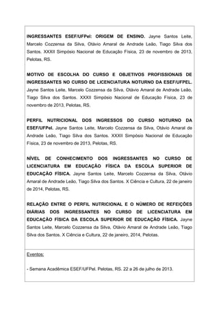 INGRESSANTES ESEF/UFPel: ORIGEM DE ENSINO. Jayne Santos Leite,
Marcelo Cozzensa da Silva, Otávio Amaral de Andrade Leão, Tiago Silva dos
Santos. XXXII Simpósio Nacional de Educação Física, 23 de novembro de 2013,
Pelotas, RS.
MOTIVO DE ESCOLHA DO CURSO E OBJETIVOS PROFISSIONAIS DE
INGRESSANTES NO CURSO DE LICENCIATURA NOTURNO DA ESEF/UFPEL.
Jayne Santos Leite, Marcelo Cozzensa da Silva, Otávio Amaral de Andrade Leão,
Tiago Silva dos Santos. XXXII Simpósio Nacional de Educação Física, 23 de
novembro de 2013, Pelotas, RS.
PERFIL NUTRICIONAL DOS INGRESSOS DO CURSO NOTURNO DA
ESEF/UFPel. Jayne Santos Leite, Marcelo Cozzensa da Silva, Otávio Amaral de
Andrade Leão, Tiago Silva dos Santos. XXXII Simpósio Nacional de Educação
Física, 23 de novembro de 2013, Pelotas, RS.
NÍVEL DE CONHECIMENTO DOS INGRESSANTES NO CURSO DE
LICENCIATURA EM EDUCAÇÃO FÍSICA DA ESCOLA SUPERIOR DE
EDUCAÇÃO FÍSICA. Jayne Santos Leite, Marcelo Cozzensa da Silva, Otávio
Amaral de Andrade Leão, Tiago Silva dos Santos. X Ciência e Cultura, 22 de janeiro
de 2014, Pelotas, RS.
RELAÇÃO ENTRE O PERFIL NUTRICIONAL E O NÚMERO DE REFEIÇÕES
DIÁRIAS DOS INGRESSANTES NO CURSO DE LICENCIATURA EM
EDUCAÇÃO FÍSICA DA ESCOLA SUPERIOR DE EDUCAÇÃO FÍSICA. Jayne
Santos Leite, Marcelo Cozzensa da Silva, Otávio Amaral de Andrade Leão, Tiago
Silva dos Santos. X Ciência e Cultura, 22 de janeiro, 2014, Pelotas.
Eventos:
- Semana Acadêmica ESEF/UFPel. Pelotas, RS. 22 a 26 de julho de 2013.
 