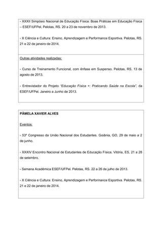 - XXXII Simpósio Nacional de Educação Física: Boas Práticas em Educação Física
– ESEF/UFPel, Pelotas, RS. 20 a 23 de novembro de 2013.
- X Ciência e Cultura: Ensino, Aprendizagem e Performance Esportiva. Pelotas, RS.
21 e 22 de janeiro de 2014.
Outras atividades realizadas:
- Curso de Treinamento Funcional, com ênfase em Suspenso. Pelotas, RS. 13 de
agosto de 2013.
- Entrevistador do Projeto “Educação Física +: Praticando Saúde na Escola”, da
ESEF/UFPel. Janeiro a Junho de 2013.
PÂMELA XAVIER ALVES
Eventos:
- 53º Congresso da União Nacional dos Estudantes. Goiânia, GO, 29 de maio a 2
de junho.
- XXXIV Encontro Nacional de Estudantes de Educação Física. Vitória, ES, 21 a 28
de setembro.
- Semana Acadêmica ESEF/UFPel. Pelotas, RS. 22 a 26 de julho de 2013.
- X Ciência e Cultura: Ensino, Aprendizagem e Performance Esportiva. Pelotas, RS.
21 e 22 de janeiro de 2014.
 