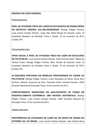 RODRIGO WILTGEN FERREIRA
Pôsteres/banners:
NÍVEL DE ATIVIDADE FÍSICA NO LAZER DE ESTUDANTES NO ENSINO MÉDIO
DO INSTITUTO FEDERAL SUL-RIO-GRANDENSE. Rodrigo Wiltgen Ferreira,
Luiza Isnardi Cardoso Ricardo, Jorge Otte, Mario Renato de Azevedo Júnior. IX
Congresso Brasileiro de Atividade Física e Saúde, 16 de novembro de 2013,
Curitiba, PR.
Comunicações orais:
APOIO SOCIAL E NÍVEL DE ATIVIDADE FÍSICA NO LAZER EM ESCOLARES
DE PELOTAS-RS. Luiza Isnardi Cardoso Ricardo, Carla Francieli Spohr, Milena de
Oliveira Fortes, Rodrigo Wiltgen Ferreira, Mario Renato de Azevedo Júnior. IX
Congresso Brasileiro de Atividade Física e Saúde, 16 de novembro de 2013,
Curitiba, PR.
ALTERAÇÕES POSTURAIS EM MODELOS PROFISSIONAIS DA CIDADE DE
PELOTAS-RS. Rodrigo Wiltgen Ferreira, Luana Rodrigues da Gama, Nívea Servi
de Bona, Marcelo Cozzensa da Silva, Fernando Carlos Vinholes Siqueira. XXXII
Simpósio Nacional de Educação Física, 23 de novembro de 2013.
COMPORTAMENTO SEDENTÁRIO EM ADOLESCENTES DE PAÍSES EM
DESENVOLVIMENTO ECONÔMICO: UMA REVISÃO SISTEMÁTICA. Rodrigo
Wiltgen Ferreira, Luiza Isnardi Cardoso Ricardo. XXXII Simpósio Nacional de
Educação Física, 23 de novembro de 2013.
Artigos publicados:
PREFERÊNCIAS DE ATIVIDADES DE LAZER DE UM GRUPO DE IDOSAS DO
EXTREMO SUL DO BRASIL. Luiza Isnardi Cardoso Ricardo, José Antônio Bicca
 