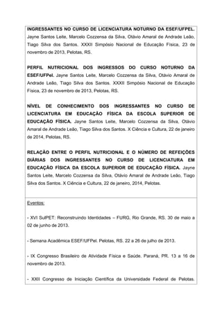 INGRESSANTES NO CURSO DE LICENCIATURA NOTURNO DA ESEF/UFPEL.
Jayne Santos Leite, Marcelo Cozzensa da Silva, Otávio Amaral de Andrade Leão,
Tiago Silva dos Santos. XXXII Simpósio Nacional de Educação Física, 23 de
novembro de 2013, Pelotas, RS.
PERFIL NUTRICIONAL DOS INGRESSOS DO CURSO NOTURNO DA
ESEF/UFPel. Jayne Santos Leite, Marcelo Cozzensa da Silva, Otávio Amaral de
Andrade Leão, Tiago Silva dos Santos. XXXII Simpósio Nacional de Educação
Física, 23 de novembro de 2013, Pelotas, RS.
NÍVEL DE CONHECIMENTO DOS INGRESSANTES NO CURSO DE
LICENCIATURA EM EDUCAÇÃO FÍSICA DA ESCOLA SUPERIOR DE
EDUCAÇÃO FÍSICA. Jayne Santos Leite, Marcelo Cozzensa da Silva, Otávio
Amaral de Andrade Leão, Tiago Silva dos Santos. X Ciência e Cultura, 22 de janeiro
de 2014, Pelotas, RS.
RELAÇÃO ENTRE O PERFIL NUTRICIONAL E O NÚMERO DE REFEIÇÕES
DIÁRIAS DOS INGRESSANTES NO CURSO DE LICENCIATURA EM
EDUCAÇÃO FÍSICA DA ESCOLA SUPERIOR DE EDUCAÇÃO FÍSICA. Jayne
Santos Leite, Marcelo Cozzensa da Silva, Otávio Amaral de Andrade Leão, Tiago
Silva dos Santos. X Ciência e Cultura, 22 de janeiro, 2014, Pelotas.
Eventos:
- XVI SulPET: Reconstruindo Identidades – FURG, Rio Grande, RS. 30 de maio a
02 de junho de 2013.
- Semana Acadêmica ESEF/UFPel. Pelotas, RS. 22 a 26 de julho de 2013.
- IX Congresso Brasileiro de Atividade Física e Saúde. Paraná, PR. 13 a 16 de
novembro de 2013.
- XXII Congresso de Iniciação Científica da Universidade Federal de Pelotas.
 