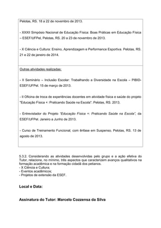 Pelotas, RS. 18 a 22 de novembro de 2013.
- XXXII Simpósio Nacional de Educação Física: Boas Práticas em Educação Física
– ESEF/UFPel, Pelotas, RS. 20 a 23 de novembro de 2013.
- X Ciência e Cultura: Ensino, Aprendizagem e Performance Esportiva. Pelotas, RS.
21 e 22 de janeiro de 2014.
Outras atividades realizadas:
- II Seminário – Inclusão Escolar: Trabalhando a Diversidade na Escola – PIBID-
ESEF/UFPel. 15 de março de 2013.
- II Oficina de troca de experiências docentes em atividade física e saúde do projeto
"Educação Física +: Praticando Saúde na Escola". Pelotas, RS. 2013.
- Entrevistador do Projeto “Educação Física +: Praticando Saúde na Escola”, da
ESEF/UFPel. Janeiro a Junho de 2013.
- Curso de Treinamento Funcional, com ênfase em Suspenso. Pelotas, RS. 13 de
agosto de 2013.
5.3.2. Considerando as atividades desenvolvidas pelo grupo e a ação efetiva do
Tutor, relacione, no mínimo, três aspectos que caracterizem avanços qualitativos na
formação acadêmica e na formação cidadã dos petianos.
- X Ciência e Cultura;
- Eventos acadêmicos;
- Projetos de extensão da ESEF.
Local e Data:
Assinatura do Tutor: Marcelo Cozzensa da Silva
 