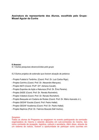 Assinatura do representante dos Alunos, escolhido pelo Grupo:
Misael Aguiar da Cunha
6 Anexos:
6.1 Outras pesquisas desenvolvidas pelo grupo
6.2 Outros projetos de extensão que tiveram atuação de petianos
- Projeto Futebol à Tardinha. (Coord. Prof. Dr. Luiz Carlos Rigo).
- Projeto Carinho (Coord. Prof. Dr. Alexandre Marques).
- Projeto NATI (Coord. Profª. Drª. Adriana Cavalli).
- Projeto Esportes de Ação a Natureza (Prof. Dr. Ênio Pereira).
- Projeto SADE (Coord. Prof. Dr. Renato Rochefort).
- Projeto Voleibol (Coord. Prof. Dr. Renato Rochefort).
- Projeto Basquete em Cadeira de Rodas (Coord. Prof. Dr. Mário Azevedo Jr.).
- Projeto GEEAF Escola (Coord. Prof. Pedro Hallal).
- Projeto GEEAF Academia (Coord. Prof. Dr. Pedro Hallal).
- Projeto Nephros (Prof. Dr. Fabrício Boscolo Dell Vechio).
Simpósio
Todos os alunos do Programa se engajaram no evento participando da comissão
organizadora do mesmo e estando alocados em sub-comissões do mesmo, tais
como comissão de recepção, logística, cultural e secretaria. Além disso, através de
um sistema de rodízio, tiveram a oportunidade de participar como ouvintes em
 