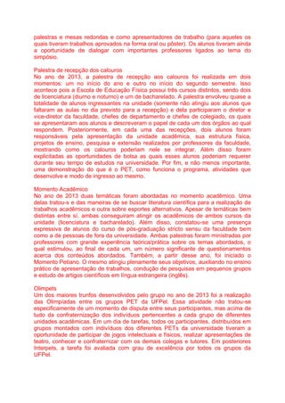 palestras e mesas redondas e como apresentadores de trabalho (para aqueles os
quais tiveram trabalhos aprovados na forma oral ou pôster). Os alunos tiveram ainda
a oportunidade de dialogar com importantes professores ligados ao tema do
simpósio.
Palestra de recepção dos calouros
No ano de 2013, a palestra de recepção aos calouros foi realizada em dois
momentos: um no início do ano e outro no início do segundo semestre. Isso
acontece pois a Escola de Educação Física possui três cursos distintos, sendo dois
de licenciatura (diurno e noturno) e um de bacharelado. A palestra envolveu quase a
totalidade de alunos ingressantes na unidade (somente não atingiu aos alunos que
faltaram as aulas no dia previsto para a recepção) e dela participaram o diretor e
vice-diretor da faculdade, chefes de departamento e chefes de colegiado, os quais
se apresentaram aos alunos e descreveram o papel de cada um dos órgãos ao qual
respondem. Posteriormente, em cada uma das recepções, dois alunos foram
responsáveis pela apresentação da unidade acadêmica, sua estrutura física,
projetos de ensino, pesquisa e extensão realizados por professores da faculdade,
mostrando como os calouros poderiam nele se integrar. Além disso foram
explicitadas as oportunidades de bolsa as quais esses alunos poderiam requerer
durante seu tempo de estudos na universidade. Por fim, e não menos importante,
uma demonstração do que é o PET, como funciona o programa, atividades que
desenvolve e modo de ingresso ao mesmo.
Momento Acadêmico
No ano de 2013 duas temáticas foram abordadas no momento acadêmico. Uma
delas tratou-s e das maneiras de se buscar literatura científica para a realização de
trabalhos acadêmicos e outra sobre esportes alternativos. Apesar de temáticas bem
distintas entre sí, ambas conseguiram atingir os acadêmicos de ambos cursos da
unidade (licenciatura e bacharelado). Além disso, constatou-se uma presença
expressiva de alunos do curso de pós-graduação stricto sensu da faculdade bem
como a de pessoas de fora da universidade. Ambas palestras foram ministradas por
professores com grande experiência teórica/prática sobre os temas abordados, o
qual estimulou, ao final de cada um, um número significante de questionamentos
acerca dos conteúdos abordados. Também, a partir desse ano, foi iniciado o
Momento Petiano. O mesmo atingiu plenamente seus objetivos, auxiliando no ensino
prático de apresentação de trabalhos, condução de pesquisas em pequenos grupos
e estudo de artigos científicos em língua estrangeira (inglês).
Olimpets
Um dos maiores trunfos desenvolvidos pelo grupo no ano de 2013 foi a realização
das Olimpíadas entre os grupos PET da UFPel. Essa atividade não tratou-se
especificamente de um momento de disputa entre seus participantes, mas acima de
tudo da confraternização dos indivíduos pertencentes a cada grupo de diferentes
unidades acadêmicas. Em um dia de tarefas, todos os participantes, distribuídos em
grupos montados com indivíduos dos diferentes PETs da universidade tiveram a
oportunidade de participar de jogos intelectuais e físicos, realizar apresentações de
teatro, conhecer e confraternizar com os demais colegas e tutores. Em posteriores
Interpets, a tarefa foi avaliada com grau de excelência por todos os grupos da
UFPel.
 