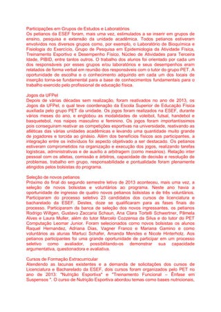 Participações em Grupos de Estudos e Laboratórios
Os petianos da ESEF foram, mais uma vez, estimulados a se inserir em grupos de
ensino, pesquisa e extensão da unidade acadêmica. Todos petianos estiveram
envolvidos nos diversos grupos como, por exemplo, o Laboratório de Bioquímica e
Fisiologia do Exercício, Grupo de Pesquisa em Epidemiologia da Atividade Física,
Treinamento Esportivo e Desempenho Físico, Núcleo de Atividades para Terceira
Idade, PIBID, entre tantos outros. O trabalho dos alunos foi orientado por cada um
dos responsáveis por esses grupos e/ou laboratórios e seus desempenhos eram
relatados de forma verbal em reunião dos responsáveis com o tutor do grupo PET. A
oportunidade de escolha e o conhecimento adquirido em cada um dos locais de
inserção torna-se fundamental para a base de conhecimentos fundamentais para o
trabalho exercido pelo profissional de educação física.
Jogos da UFPel
Depois de várias décadas sem realização, foram reativados no ano de 2013, os
Jogos da UFPel, o qual teve coordenação da Escola Superior de Educação Física
auxiliada pelo grupo PET da unidade. Os jogos foram realizados na ESEF, durante
vários meses do ano, e englobou as modalidades de voleibol, futsal, handebol e
basquetebol, nos naipes masculino e feminino. Os jogos foram importantíssimos
pois conseguiram reativar as competições esportivas na universidade, reativando as
atléticas das várias unidades acadêmicas e levando uma quantidade muito grande
de jogadores e torcida ao ginásio. Além dos benefícios físicos aos participantes, a
integração entre os indivíduos foi aspecto objetivado a ser destacado. Os petianos
estiveram comprometidos na organização e execução dos jogos, realizando tarefas
logísticas, administrativas e de auxílio a arbitragem (como mesários). Relação inter
pessoal com os atletas, comissão e árbitros, capacidade de decisão e resolução de
problemas, trabalho em grupo, responsabilidade e pontualidade foram plenamente
atingidos pelos bolsistas do programa.
Seleção de novos petianos
Próximo do final do segundo semestre letivo de 2013 aconteceu, mais uma vez, a
seleção de novos bolsistas e voluntários ao programa. Neste ano havia a
oportunidade de ingresso de quatro novos petianos bolsistas e de três voluntários.
Participaram do processo seletivo 23 candidatos dos cursos de licenciatura e
bacharelado da ESEF. Destes, doze se qualificaram para as fases finais do
processo. Participaram da banca de seleção dos novos ingressantes, os petianos
Rodrigo Wiltgen, Gustavo Zaccaria Schaun, Ana Clara Tortelli Schwertner, Pâmela
Alves e Laura Muller, além do tutor Marcelo Cozzensa da Silva e do tutor do PET
Computação Leomar Junior. Foram selecionados como novos bolsistas os alunos
Raquel Hernandez, Adriana Dias, Vagner Franco e Mariana Gamino e como
voluntários as alunas Marluci Schafer, Amanda Mendes e Nicole Hinterholz. Aos
petianos participantes foi uma grande oportunidade de participar em um processo
seletivo como avaliador, possibilitando-os demonstrar sua capacidade
argumentativa, questionadora e avaliativa.
Cursos de Formação Extracurricular
Atendendo as lacunas existentes e a demanda de solicitações dos cursos de
Licenciatura e Bacharelado da ESEF, dois cursos foram organizados pelo PET no
ano de 2013: "Nutrição Esportiva" e "Treinamento Funcional – Ênfase em
Suspensos ". O curso de Nutrição Esportiva abordou temas como bases nutricionais,
 