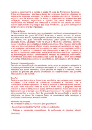 nutrição e desempenho e nutrição e saúde. O curso de Treinamento Funcional –
ênfase em Suspensos – abordou as bases do treinamento funcional, o histórico do
treinamento suspenso, montagem de aulas e avaliação dos alunos. Somente o
segundo curso foi teórico-prático. Os alunos do programa foram responsáveis pela
divulgação, inscrição, organização e logística dos cursos. Foram, também,
responsáveis pela emissão dos certificados e, através de um sistema de rodízio,
tiveram oportunidade de participar das aulas ministradas. Os cursos conseguiram
atingir um público total de 50 pessoas.
Ciência & Cultura
O Ciência e Cultura é uma das maiores atividades científicas/culturais desenvolvidas
exclusivamente pelo grupo PET/ESEF. Esse ano, o evento, em sua 10ª edição,
abordou o tema “Ensino, aprendizagem e performance esportiva” e contou com dois
dias inteiros, nos quais houveram mini-cursos (boxe, gestão de carreira em
Educação Física, Educação Física na chuva e Atividades Circences), palestras,
mesas redondas e apresentações de trabalhos científicos. Uma novidade acontecida
neste ano foi a realização de pôsters visuais, os quais eram projetados em salas e
eram explicados rapidamente pelo apresentador a todos outros expositores e público
em geral. Os petianos coordenaram todo planejamento e execução do evento. A
escolha e contato com palestrantes, avaliação de trabalhos científicos, organização
de apresentações culturais, credenciamento, emissão de certificados, entre outros,
foram tarefas plenamente executadas pelos alunos do grupo. Foram apresentados
um total de 30 trabalhos científicos e o evento teve a participação de 67 indivíduos.
Curso de Língua estrangeira
Como forma de qualificação dos estudantes pertencentes ao programa, o incentivo a
aprendizagem constante de uma língua estrangeira é cobrado pelo tutor. Quase a
totalidade dos alunos frequentou cursos privados de inglês e, o restante, cursos
públicos ou gratuitos (da própria universidade ou disponibilizados pelo governo
nacional através da internet).
CinePet
Durante o ano letivo alguns filmes foram escolhidos para projeção com posterior
abordagem crítica através de professores convidados e discussão com a
comunidade acadêmica presente. De modo a estimular a participação nos eventos,
os quais eram realizados entre as 12:00 e 14:00 horas, o programa oferecia
refeições a base de sanduíches e sucos, permitindo com que muitos alunos que se
deslocavam para o almoço nesse horário, permanecessem na unidade acadêmica
para acompanhar o evento. Além da organização da apresentação e suporte ao
palestrante, os alunos do programa foram os responsáveis pela montagem e
distribuição dos alimentos aos participantes.
Atividades de pesquisa
As atividades de pesquisa realizadas pelo grupo foram:
- Coorte Ingressantes ESEF/UFPel; (ainda em andamento)
- Práticas e estratégias metodológicas de professoras de ginástica laboral;
(finalizada)
 