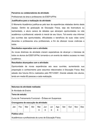 Parceiros ou colaboradores da atividade:
Profissionais da área e professores da ESEF/UFPel.
Justificativa para a realização da atividade:
O Momento Acadêmico justifica-se pelo teor de experiências relatadas dentro deste
espaço. Dentro da graduação de Educação Física, seja ela licenciatura ou
bacharelado, o aluno carece de debates que abranjam oportunidades na vida
acadêmica e profissional, estando à mercê de seu futuro. Tal evento visa informar
aos ouvintes das oportunidades, dificuldades e benefícios de suas vidas como
discentes e professores e/ou profissionais, a fim de oferecer novas vivências a
todos.
Resultados esperados com a atividade:
As novas diretrizes da atividade criaram expectativas de alcançar o interesse de
todos os alunos da ESEF/UFPel, tornando-o um evento de relativo sucesso no meio
acadêmico.
Resultados alcançados com a atividade:
Oportunidade de novas experiências aos seus ouvintes, aumentando sua
preparação e conhecimento para assuntos relacionados à Educação Física; Boa
adesão dos futuros M.A.s realizados pelo PET-ESEF; Grande adesão dos alunos,
tendo em media 80 pessoas a cada realização.
Natureza da atividade realizada:
3- Atividade de Ensino
Tema de estudo:
Curso de Treinamento Funcional – Ênfase em Suspensos
Cronograma de execução da atividade:
Jan Fev Mar Abr Mai
X
Jun
X
Jul
X
Ago
X
Set Out Nov Dez
Público alvo:
Acadêmicos e profissionais do curso de Educação Física.
 