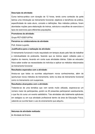 Descrição da atividade:
Curso teórico-prático com duração de 12 horas, tendo como conteúdo da parte
teórica uma introdução ao treinamento funcional, objetivos e benefícios da prática,
especificidade de cada aluno, conceito e definições. Nos métodos práticos, foram
abordadas noções para elaboração de treinos, estrutura e escolhas de exercícios e
tipos de exercícios para diferentes populações.
Promotores da atividade:
Grupo PET-ESEF/UFPel.
Parceiros ou colaboradores da atividade:
Prof. Ariane Luçardo.
Justificativa para a realização da atividade:
O treinamento funcional é muito requisitado em tempos atuais pelo fato de trabalhar
a individualidade do praticante, fazendo que os treinos sejam voltados para o
objetivo do mesmo, levando em conta suas atividades diárias. Cabe ao educador
físico saber avaliar as necessidades do indivíduo e aplicar os métodos relacionados
ao treinamento funcional.
Resultados esperados com a atividade:
Ansiou-se que todos os ouvintes adquirissem novos conhecimentos, além de
oportunizar novos métodos de treinamento, tanto na área de treinamento funcional
como no treinamento com suspensos.
Resultados alcançados com a atividade:
Tratando-se de uma temática que vem sendo muito utilizada, esperava-se um
número maior de participantes, porém os 20 presentes participaram assiduamente,
o que fez do curso um evento satisfatório. Tais atividades são totalmente aplicáveis
em estágios ou em sua atividade profissional dentro da área de Educação Física,
cabendo ao ouvinte fazer o uso do ensinamento que adquiriu.
Natureza da atividade realizada:
4- Atividade de Ensino
 