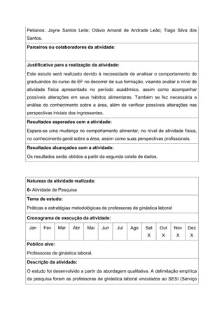 Petianos: Jayne Santos Leite; Otávio Amaral de Andrade Leão; Tiago Silva dos
Santos.
Parceiros ou colaboradores da atividade:
Justificativa para a realização da atividade:
Este estudo será realizado devido à necessidade de analisar o comportamento de
graduandos do curso de EF no decorrer de sua formação, visando avaliar o nível de
atividade física apresentado no período acadêmico, assim como acompanhar
possíveis alterações em seus hábitos alimentares. Também se fez necessária a
análise do conhecimento sobre a área, além de verificar possíveis alterações nas
perspectivas iniciais dos ingressantes.
Resultados esperados com a atividade:
Espera-se uma mudança no comportamento alimentar, no nível de atividade física,
no conhecimento geral sobre a área, assim como suas perspectivas profissionais.
Resultados alcançados com a atividade:
Os resultados serão obtidos a partir da segunda coleta de dados.
Natureza da atividade realizada:
6- Atividade de Pesquisa
Tema de estudo:
Práticas e estratégias metodológicas de professoras de ginástica laboral
Cronograma de execução da atividade:
Jan Fev Mar Abr Mai Jun Jul Ago Set
X
Out
X
Nov
X
Dez
X
Público alvo:
Professoras de ginástica laboral.
Descrição da atividade:
O estudo foi desenvolvido a partir da abordagem qualitativa. A delimitação empírica
da pesquisa foram as professoras de ginástica laboral vinculados ao SESI (Serviço
 