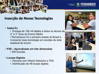 Inserção de Novas Tecnologias
• Tablet-Pc
• Entrega de 156 mil tablets a todos os alunos de
2° e 3° anos do Ensino Médio
• Pernambuco foi o primeiro estado do Brasil a
incorporar essa tecnologia em escolas da rede
estadual de ensino
• P3D – Aprendizado em três dimensões
• 300 Escolas
• Lousas Digitais
• Parceria com Hitachi Solutions e TES
• Distribuição de 46 lousas digitais
 