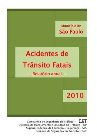 Município de

                               São Paulo



     Acidentes de
   Trânsito Fatais
       - Relatório anual -




                                     2010


       Companhia de Engenharia de Tráfego -
Diretoria de Planejamento e Educação no Trânsito - DP
      Superintendência de Educação e Segurança - SES
              Gerência de Segurança no Trânsito - GST
 