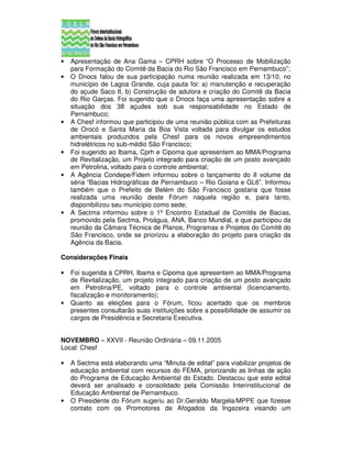•   Apresentação de Ana Gama – CPRH sobre “O Processo de Mobilização
    para Formação do Comitê da Bacia do Rio São Francisco em Pernambuco”;
•   O Dnocs falou de sua participação numa reunião realizada em 13/10, no
    município de Lagoa Grande, cuja pauta foi: a) manutenção e recuperação
    do açude Saco II, b) Construção de adutora e criação do Comitê da Bacia
    do Rio Garças. Foi sugerido que o Dnocs faça uma apresentação sobre a
    situação dos 38 açudes sob sua responsabilidade no Estado de
    Pernambuco;
•   A Chesf informou que participou de uma reunião pública com as Prefeituras
    de Orocó e Santa Maria da Boa Vista voltada para divulgar os estudos
    ambientais produzidos pela Chesf para os novos empreendimentos
    hidrelétricos no sub-médio São Francisco;
•   Foi sugerido ao Ibama, Cprh e Cipoma que apresentem ao MMA/Programa
    de Revitalização, um Projeto integrado para criação de um posto avançado
    em Petrolina, voltado para o controle ambiental;
•   A Agência Condepe/Fidem informou sobre o lançamento do II volume da
    séria “Bacias Hidrográficas de Pernambuco – Rio Goiana e GL6”. Informou
    também que o Prefeito de Belém do São Francisco gostaria que fosse
    realizada uma reunião deste Fórum naquela região e, para tanto,
    disponibilizou seu município como sede;
•   A Sectma informou sobre o 1º Encontro Estadual de Comitês de Bacias,
    promovido pela Sectma, Proágua, ANA, Banco Mundial, e que participou da
    reunião da Câmara Técnica de Planos, Programas e Projetos do Comitê do
    São Francisco, onde se priorizou a elaboração do projeto para criação da
    Agência da Bacia.

Considerações Finais

•   Foi sugerida à CPRH, Ibama e Cipoma que apresentem ao MMA/Programa
    de Revitalização, um projeto integrado para criação de um posto avançado
    em Petrolina/PE, voltado para o controle ambiental (licenciamento,
    fiscalização e monitoramento);
•   Quanto as eleições para o Fórum, ficou acertado que os membros
    presentes consultarão suas instituições sobre a possibilidade de assumir os
    cargos de Presidência e Secretaria Executiva.


NOVEMBRO – XXVII - Reunião Ordinária – 09.11.2005
Local: Chesf

•   A Sectma está elaborando uma “Minuta de edital” para viabilizar projetos de
    educação ambiental com recursos do FEMA, priorizando as linhas de ação
    do Programa de Educação Ambiental do Estado. Destacou que este edital
    deverá ser analisado e consolidado pela Comissão Interinstitucional de
    Educação Ambiental de Pernambuco.
•   O Presidente do Fórum sugeriu ao Dr.Geraldo Margela/MPPE que fizesse
    contato com os Promotores de Afogados da Ingazeira visando um
 
