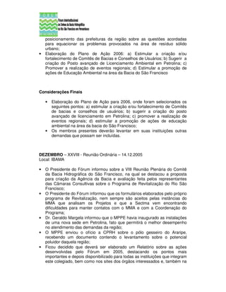 posicionamento das prefeituras da região sobre as questões acordadas
    para equacionar os problemas provocados na área de resíduo sólido
    urbano;
•   Elaboração do Plano de Ação 2006: a) Estimular a criação e/ou
    fortalecimento de Comitês de Bacias e Conselhos de Usuários; b) Sugerir a
    criação do Posto avançado de Licenciamento Ambiental em Petrolina; c)
    Promover a realização de eventos regionais; d) Estimular a promoção de
    ações de Educação Ambiental na área da Bacia do São Francisco



Considerações Finais

    •   Elaboração do Plano de Ação para 2006, onde foram selecionados os
        seguintes pontos: a) estimular a criação e/ou fortalecimento de Comitês
        de bacias e conselhos de usuários; b) sugerir a criação do posto
        avançado de licenciamento em Petrolina; c) promover a realização de
        eventos regionais; d) estimular a promoção de ações de educação
        ambiental na área da bacia do São Francisco;
    •   Os membros presentes deverão levantar em suas instituições outras
        demandas que possam ser incluídas.



DEZEMBRO – XXVIII - Reunião Ordinária – 14.12.2005
Local: IBAMA

•   O Presidente do Fórum informou sobre a VIII Reunião Plenária do Comitê
    da Bacia Hidrográfica do São Francisco, na qual se destacou a proposta
    para criação da Agência da Bacia e avaliação feita pelos representantes
    das Câmaras Consultivas sobre o Programa de Revitalização do Rio São
    Francisco;
•   O Presidente do Fórum informou que os formulários elaborados pelo próprio
    programa de Revitalização, nem sempre são aceitos pelas instâncias do
    MMA que analisam os Projetos e que a Sectma vem encontrando
    dificuldades para manter contatos com o MMA e com a Coordenação do
    Programa;
•   Dr. Geraldo Margela informou que o MPPE havia inaugurado as instalações
    de uma nova sede em Petrolina, fato que permitirá o melhor desempenho
    no atendimento das demandas da região;
•   O MPPE enviou o ofício a CPRH sobre o pólo gesseiro do Araripe,
    recebendo um documento contendo o levantamento sobre o potencial
    poluidor daquela região;
•   Ficou decidido que deverá ser elaborado um Relatório sobre as ações
    desenvolvidas pelo Fórum em 2005, destacando os pontos mais
    importantes e depois disponibilizado para todas as instituições que integram
    este colegiado, bem como nos sites dos órgãos interessados e, também na
 