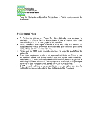 Rede de Educação Ambiental de Pernambuco – Reape e outros meios de
    divulgação.




Considerações Finais

•   O Regimento interno do Fórum foi disponibilizado para embasar o
    regimento do “Grupo Exporta Pernambuco” e que o mesmo tinha sido
    bastante elogiado por aquele grupo de empresários;
•   Tratou-se sobre a elaboração do Plano de Ação para 2006 e na ocasião foi
    esboçado uma versão preliminar. Ficou decidido que o referido plano será
    concluído na próxima reunião ordinária;
•   Para o ano de 2006 foram mantidas reuniões na segunda quarta-feira de
    cada mês;
•   Tratou-se a respeito da ausência de algumas instituições do Fórum e que
    as mesmas podem dar grande contribuição das ações deste colegiado.
    Neste sentido, o Presidente deverá encaminhar um expediente sugerindo a
    participação destas instituições, inclusive porque cada uma pode participar
    por meio de dois representantes, sendo um titular e um suplente;
•   O IPA deverá viabilizar uma apresentação sobre as ações que aquela
    instituição vem desenvolvendo na área da Bacia do São Francisco.
 