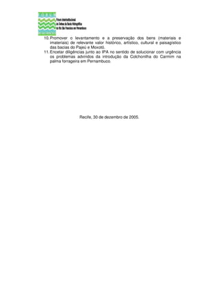 10. Promover o levantamento e a preservação dos bens (materiais e
    imateriais) de relevante valor histórico, artístico, cultural e paisagístico
    das bacias do Pajeú e Moxotó.
11. Encetar diligências junto ao IPA no sentido de solucionar com urgência
    os problemas advindos da introdução da Colchonilha do Carmim na
    palma forrageira em Pernambuco.




                    Recife, 30 de dezembro de 2005.
 