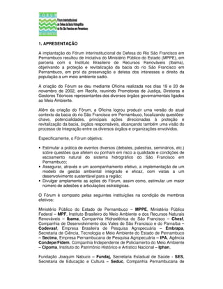 1. APRESENTAÇÃO

A implantação do Fórum Interinstitucional de Defesa do Rio São Francisco em
Pernambuco resultou de iniciativa do Ministério Público do Estado (MPPE), em
parceria com o Instituto Brasileiro de Recursos Renováveis (Ibama),
objetivando a proteção e revitalização da bacia do rio São Francisco em
Pernambuco, em prol da preservação e defesa dos interesses e direito da
população a um meio ambiente sadio.

A criação do Fórum se deu mediante Oficina realizada nos dias 19 e 20 de
novembro de 2002, em Recife, reunindo Promotores de Justiça, Diretores e
Gestores Técnicos representantes dos diversos órgãos governamentais ligados
ao Meio Ambiente.

Além da criação do Fórum, a Oficina logrou produzir uma versão do atual
contexto da bacia do rio São Francisco em Pernambuco, focalizando questões-
chave, potencialidades, principais ações direcionadas à proteção e
revitalização da bacia, órgãos responsáveis, alcançando também uma visão do
processo de integração entre os diversos órgãos e organizações envolvidos.

Especificamente, o Fórum objetiva:

  Estimular a prática de eventos diversos (debates, palestras, seminários, etc.)
  sobre questões que afetem ou ponham em risco a qualidade e condições de
  escoamento natural do sistema hidrográfico do São Francisco em
  Pernambuco;
  Assegurar, através e um acompanhamento efetivo, a implementação de um
  modelo de gestão ambiental integrado e eficaz, com vistas a um
  desenvolvimento sustentável para a região;
  Divulgar amplamente as ações do Fórum, assim como, estimular um maior
  número de adesões e articulações estratégicas.

O Fórum é composto pelas seguintes instituições na condição de membros
efetivos:

Ministério Público do Estado de Pernambuco – MPPE, Ministério Público
Federal – MPF, Instituto Brasileiro do Meio Ambiente e dos Recursos Naturais
Renováveis – Ibama, Companhia Hidroelétrica do São Francisco – Chesf,
Companhia de Desenvolvimento dos Vales do São Francisco e do Parnaíba –
Codevasf, Empresa Brasileira de Pesquisa Agropecuária – Embrapa,
Secretaria de Ciência, Tecnologia e Meio Ambiente do Estado de Pernambuco
– Sectma, Empresa Pernambucana de Pesquisa Agropecuária – IPA, Agência
Condepe/Fidem, Companhia Independente de Policiamento do Meio Ambiente
– Cipoma, Instituto do Patrimônio Histórico e Artístico Nacional – Iphan,

Fundação Joaquim Nabuco – Fundaj, Secretaria Estadual de Saúde - SES,
Secretaria de Educação e Cultura – Seduc, Companhia Pernambucana de
 