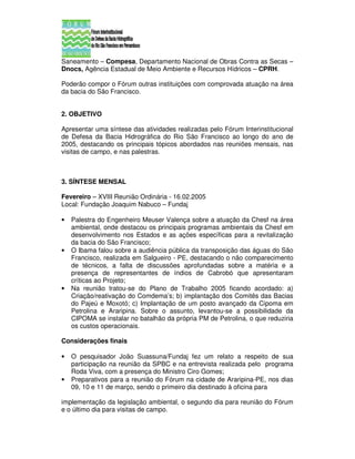 Saneamento – Compesa, Departamento Nacional de Obras Contra as Secas –
Dnocs, Agência Estadual de Meio Ambiente e Recursos Hídricos – CPRH.

Poderão compor o Fórum outras instituições com comprovada atuação na área
da bacia do São Francisco.


2. OBJETIVO

Apresentar uma síntese das atividades realizadas pelo Fórum Interinstitucional
de Defesa da Bacia Hidrográfica do Rio São Francisco ao longo do ano de
2005, destacando os principais tópicos abordados nas reuniões mensais, nas
visitas de campo, e nas palestras.



3. SÍNTESE MENSAL

Fevereiro – XVIII Reunião Ordinária - 16.02.2005
Local: Fundação Joaquim Nabuco – Fundaj

•   Palestra do Engenheiro Meuser Valença sobre a atuação da Chesf na área
    ambiental, onde destacou os principais programas ambientais da Chesf em
    desenvolvimento nos Estados e as ações específicas para a revitalização
    da bacia do São Francisco;
•   O Ibama falou sobre a audiência pública da transposição das águas do São
    Francisco, realizada em Salgueiro - PE, destacando o não comparecimento
    de técnicos, a falta de discussões aprofundadas sobre a matéria e a
    presença de representantes de índios de Cabrobó que apresentaram
    críticas ao Projeto;
•   Na reunião tratou-se do Plano de Trabalho 2005 ficando acordado: a)
    Criação/reativação do Comdema’s; b) implantação dos Comitês das Bacias
    do Pajeú e Moxotó; c) Implantação de um posto avançado da Cipoma em
    Petrolina e Araripina. Sobre o assunto, levantou-se a possibilidade da
    CIPOMA se instalar no batalhão da própria PM de Petrolina, o que reduziria
    os custos operacionais.

Considerações finais

•   O pesquisador João Suassuna/Fundaj fez um relato a respeito de sua
    participação na reunião da SPBC e na entrevista realizada pelo programa
    Roda Viva, com a presença do Ministro Ciro Gomes;
•   Preparativos para a reunião do Fórum na cidade de Araripina-PE, nos dias
    09, 10 e 11 de março, sendo o primeiro dia destinado à oficina para

implementação da legislação ambiental, o segundo dia para reunião do Fórum
e o último dia para visitas de campo.
 