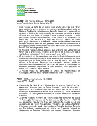 MARÇO – XIX Reunião Ordinária - 10/03/2005
Local: Promotoria de Justiça de Araripina-PE

•   Esta reunião fez parte de um evento mais amplo promovido pelo Fórum
    para aprofundar o conhecimento sobre a problemática socioambiental da
    Bacia do Rio Brígida, particularmente da região do Araripe, o qual envolveu,
    também, a Oficina de Implementação da Legislação Ambiental e visitas
    técnicas em uma área de manejo florestal e numa empresa do setor
    produtivo do gesso. O Fórum avaliou a Oficina realizada em Araripina no dia
    09/03/2005. Foi destacado o êxito do encontro apesar da pouca
    participação da comunidade da Região. Houve ausência de representantes
    do setor produtivo, tanto do pólo gesseiro como do setor agropecuário. A
    participação popular foi insuficiente por conta da distância do local escolhido
    ou pela falta de divulgação na mídia;
•   O Ministério Público Estadual destacou que a Oficina e as visitas técnicas
    foram ricas e proveitosas, sobretudo pelo fato de se conhecer, in loco, a
    realidade da sociedade civil e do setor produtivo da região;
•   O representante do Ibama destacou que a produção de farinha geralmente
    implica num consumo irregular de lenha quase sempre provocado por conta
    da proximidade da fonte (mata) com a casa de farinha, fato este que
    dificulta a fiscalização. Destacou que manipueira (resíduo líquido da
    mandioca) descartado durante a produção da farinha é considerado um
    elemento altamente degradador do meio ambiente, mais que pode ser
    utilizado na produção de gás metano;
•   A reunião tratou das conclusões da Oficina de Implementação da
    Legislação Ambiental e das visitas técnicas (vide item 4 – Anexos);


ABRIL – XX Reunião Ordinária - 13.04.2005
Local: MPPE – CAOP

•   Palestra dos Técnicos Roberto Gilson e Auridan Marinho (Sectma), sobre o
    documento “Cenários para o Bioma Caatinga”, onde foi abordado o
    conteúdo e a operacionalização de seu banco de dados; Houve a
    informação aos membros do Fórum sobre a criação do Comitê da Reserva
    da Biosfera da Caatinga em Pernambuco e também do Instituto “Amigos da
    Caatinga”.
•   A convite do Ibama membros do Fórum participarão da reunião do Núcleo
    de Articulação do Programa de Revitalização do São Francisco - NAP-PE
    que se realizará nos dia 19 e 20 de abril na Chesf. Na reunião haverá uma
    apresentação do Fórum, feita pelo seu Presidente. Os participantes foram
    informados que estão sendo desenvolvidas ações pela Comissão Tripartite
    em Pernambuco especialmente no tocante ao Programa Nacional de
    Capacitação de Gestores Ambientais, cujo objetivo é fortalecer o Sisnama
 