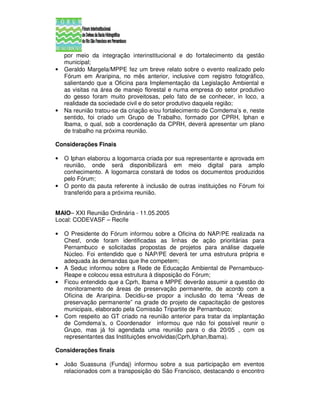 por meio da integração interinstitucional e do fortalecimento da gestão
    municipal;
•   Geraldo Margela/MPPE fez um breve relato sobre o evento realizado pelo
    Fórum em Araripina, no mês anterior, inclusive com registro fotográfico,
    salientando que a Oficina para Implementação da Legislação Ambiental e
    as visitas na área de manejo florestal e numa empresa do setor produtivo
    do gesso foram muito proveitosas, pelo fato de se conhecer, in loco, a
    realidade da sociedade civil e do setor produtivo daquela região;
•   Na reunião tratou-se da criação e/ou fortalecimento de Comdema’s e, neste
    sentido, foi criado um Grupo de Trabalho, formado por CPRH, Iphan e
    Ibama, o qual, sob a coordenação da CPRH, deverá apresentar um plano
    de trabalho na próxima reunião.

Considerações Finais

•   O Iphan elaborou a logomarca criada por sua representante e aprovada em
    reunião, onde será disponibilizará em meio digital para amplo
    conhecimento. A logomarca constará de todos os documentos produzidos
    pelo Fórum;
•   O ponto da pauta referente à inclusão de outras instituições no Fórum foi
    transferido para a próxima reunião.


MAIO– XXI Reunião Ordinária - 11.05.2005
Local: CODEVASF – Recife

•   O Presidente do Fórum informou sobre a Oficina do NAP/PE realizada na
    Chesf, onde foram identificadas as linhas de ação prioritárias para
    Pernambuco e solicitadas propostas de projetos para análise daquele
    Núcleo. Foi entendido que o NAP/PE deverá ter uma estrutura própria e
    adequada às demandas que lhe competem;
•   A Seduc informou sobre a Rede de Educação Ambiental de Pernambuco-
    Reape e colocou essa estrutura à disposição do Fórum;
•   Ficou entendido que a Cprh, Ibama e MPPE deverão assumir a questão do
    monitoramento de áreas de preservação permanente, de acordo com a
    Oficina de Araripina. Decidiu-se propor a inclusão do tema “Áreas de
    preservação permanente” na grade do projeto de capacitação de gestores
    municipais, elaborado pela Comissão Tripartite de Pernambuco;
•   Com respeito ao GT criado na reunião anterior para tratar da implantação
    de Comdema’s, o Coordenador informou que não foi possível reunir o
    Grupo, mas já foi agendada uma reunião para o dia 20/05 , com os
    representantes das Instituições envolvidas(Cprh,Iphan,Ibama).

Considerações finais

•   João Suassuna (Fundaj) informou sobre a sua participação em eventos
    relacionados com a transposição do São Francisco, destacando o encontro
 