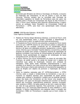 promovido pelo Ministério de Ciência e Tecnologia, em Brasília, o encontro
    da Federação dos Urbanitários, no Rio de Janeiro e outro em Belo
    Horizonte. Informou também que foi convidado pela Comissão da
    Assembléia Legislativa do Estado de Pernambuco para dar apoio nas
    análises sobre o Projeto de Transposição das Águas do São Francisco e
    citou o Fórum como referência para possíveis esclarecimentos e sugeriu
    convite ao professor Heitor Escalabrini da Universidade Federal de
    Pernambuco – UFPE, para fazer uma apresentação sobre energias
    alternativas.


JUNHO– XXII Reunião Ordinária - 08.06.2005
Local: Agência Condepe/Fidem

•   Palestra do Técnico Sérgio Mendonça (Sectma), a convite do Fórum, onde
    fez uma apresentação sobre o projeto “Combate à desertificação e
    convivência com a seca” na região do semi-árido pernambucano;
•   O Presidente do Fórum informou aos presentes, a posição do Fórum dando
    conta de que o NAP/PE deveria ter uma estrutura própria e adequada às
    demandas que lhe compete, constituída por um coordenador, equipe
    técnica e de apoio com dedicação exclusiva, equipamento e veículo, entre
    outros. Informou que a Comissão Tripartite elaborou e encaminhou ao MMA
    proposta de projeto para compor o programa nacional de capacitação de
    gestores municipais e que durante as comemorações da semana do meio
    ambiente houve apresentação do programa de revitalização da bacia
    hidrográfica do SF, por Maurício Laxe (MMA);
•   O Ibama informou que houve levantamento em áreas do sub-médio São
    Francisco, do sertão central e do sertão do Araripe com o objetivo de
    intensificar suas ações de fiscalização, inclusive com utilização de
    helicóptero. Estas ações serão realizadas sistematicamente e como
    resultado já se observa uma maior procura por lenha legalizada naquelas
    áreas. Informa que o Ibama está realizando um levantamento topográfico na
    bacia do Brígida com objetivo de promover a implantação da floresta
    nacional;
•   Sobre os trabalhos realizados pelo GT (CPRH,Ibama,Iphan), a CPRH
    informou sobre a criação e fortalecimento de Comdema’s, e que até o
    momento os trabalhos apontam para necessidade de ações prévias,
    voltadas para mobilizar e sensibilizar o público que se pretende alcançar,
    porque não basta criar Comdema’s se não houver uma atuação mais
    abrangente, com apoio da educação ambiental para envolver os diversos
    setores dos municípios, especialmente prefeituras, câmaras municipais,
    setor produtivo e ONG’s. As ações poderia se dar com o apoio da Seduc,
    por meio de suas gerencias regionais. Para aprofundar o assunto, ficou
    decidido que o GT continuará desenvolvendo os seus trabalhos e, como
    subsídio, a Sectma disponibilizará uma pesquisa sobre a situação dos
    Comdema’s (1988) em Pernambuco e aqueles que já foram criados no
    Estado.
 