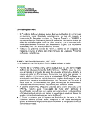 Considerações Finais

•   O Presidente do Fórum destaca que as diversas Instituições devem ter mais
    envolvimento neste Colegiado, principalmente no que diz respeito a
    Implementação das ações previstas no Plano de Trabalho – 2005/2006 e
    nas demandas das Oficinas regionais já realizadas, bem como no que se
    refere às atividades operacionais de rotina, uma vez que as mesmas estão
    sendo praticamente assumidas pela Presidência. Sugeriu que na próxima
    reunião seja feita uma avaliação sobre o assunto;
•   Tratou-se da próxima reunião do Fórum, a realizar-se em Afogados da
    Ingazeira, incluindo a Oficina para Implementação da Legislação Ambiental
    no Pajeú e visita técnica.



JULHO– XXIII Reunião Ordinária - 13.07.2005
Local: Secretaria de Educação do Estado de Pernambuco – Seduc

•   Palestra do Sr. Charles Antony Gomes (Seduc) que fez uma apresentação
    da Rede de Educação Ambiental de Pernambuco – REAPE: o que é a rede,
    seus princípios, a formação de redes de educação ambiental no Brasil e a
    criação da rede em Pernambuco. Comunicou que parte das escolas no
    estado não tem conhecimento sobre a existência da REAPE. A Seduc tem
    se articulado com diversas instituições com o objetivo de alimentar a rede e
    que todos os recursos tem sido investidos pela Secretaria de Educação. A
    Rede pode ser um instrumento para gerar informações em Pernambuco.
    Deveria haver um compromisso institucional para alimentar a rede;
•   A Sectma encaminhou 04(quatro) projetos para serem analisadas pelo
    NAP/PE, voltados para recuperação de mata ciliar, combate à
    desertificação, convivências com a seca, gerenciamento de resíduos sólidos
    e fortalecimento de comitês de bacias e conselhos de usuários d’agua de
    açudes, todos direcionados para a bacia do Moxotó;
•   O Fórum considerou que o Programa de Revitalização da bacia do São
    Francisco deveria priorizar ações integradas e em áreas estratégicas
    quanto à ocorrência de problemas socioambientais e não projetos isolados
    e em áreas diversas.
 