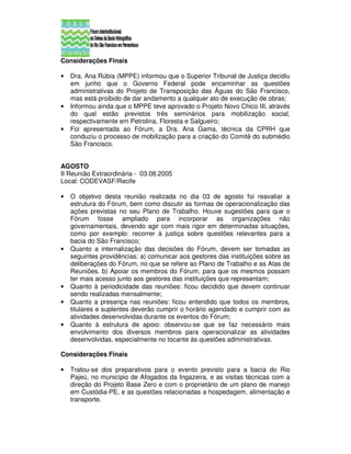Considerações Finais

•   Dra. Ana Rúbia (MPPE) informou que o Superior Tribunal de Justiça decidiu
    em junho que o Governo Federal pode encaminhar as questões
    administrativas do Projeto de Transposição das Águas do São Francisco,
    mas está proibido de dar andamento a qualquer ato de execução de obras;
•   Informou ainda que o MPPE teve aprovado o Projeto Novo Chico III, através
    do qual estão previstos três seminários para mobilização social,
    respectivamente em Petrolina, Floresta e Salgueiro;
•   Foi apresentada ao Fórum, a Dra. Ana Gama, técnica da CPRH que
    conduziu o processo de mobilização para a criação do Comitê do submédio
    São Francisco.


AGOSTO
II Reunião Extraordinária - 03.08.2005
Local: CODEVASF/Recife

•   O objetivo desta reunião realizada no dia 03 de agosto foi reavaliar a
    estrutura do Fórum, bem como discutir as formas de operacionalização das
    ações previstas no seu Plano de Trabalho. Houve sugestões para que o
    Fórum fosse ampliado para incorporar as organizações não
    governamentais, devendo agir com mais rigor em determinadas situações,
    como por exemplo: recorrer à justiça sobre questões relevantes para a
    bacia do São Francisco;
•   Quanto a internalização das decisões do Fórum, devem ser tomadas as
    seguintes providências: a) comunicar aos gestores das instituições sobre as
    deliberações do Fórum, no que se refere ao Plano de Trabalho e as Atas de
    Reuniões. b) Apoiar os membros do Fórum, para que os mesmos possam
    ter mais acesso junto aos gestores das instituições que representam;
•   Quanto à periodicidade das reuniões: ficou decidido que devem continuar
    sendo realizadas mensalmente;
•   Quanto a presença nas reuniões: ficou entendido que todos os membros,
    titulares e suplentes deverão cumprir o horário agendado e cumprir com as
    atividades desenvolvidas durante os eventos do Fórum;
•   Quanto à estrutura de apoio: observou-se que se faz necessário mais
    envolvimento dos diversos membros para operacionalizar as atividades
    desenvolvidas, especialmente no tocante às questões administrativas.

Considerações Finais

•   Tratou-se dos preparativos para o evento previsto para a bacia do Rio
    Pajeú, no município de Afogados da Ingazeira, e as visitas técnicas com a
    direção do Projeto Base Zero e com o proprietário de um plano de manejo
    em Custódia-PE, e as questões relacionadas a hospedagem, alimentação e
    transporte.
 