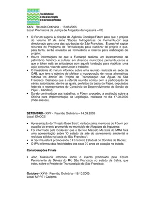 XXIV- Reunião Ordinária - 18.08.2005
Local: Promotoria da Justiça de Afogados da Ingazeira – PE

•   O Fórum sugeriu à direção da Agência Condepe/Fidem para que o projeto
    do volume IV da série “Bacias hidrográficas de Pernambuco” seja
    direcionado para uma das sub-bacias do São Francisco. É possível captar
    recursos do Programa de Revitalização para viabilizar tal projeto e que,
    para tanto, serão enviados os formulários e roteiros para elaboração do
    projeto;
•   Houve informações de que a Fundarpe realizou um levantamento do
    patrimônio histórico e cultural em diversos municípios pernambucanos e
    que o Iphan está se articulando com aquela fundação para viabilizar uma
    ação conjunta, visando aprofundar o trabalho;
•   O Presidente do Fórum informou sobre uma reunião realizada na sede da
    OAB, que teve o objetivo de pleitear a incorporação de novas alternativas
    hídricas no âmbito do Projeto de Transposição das Águas do São
    Francisco. Destacou que a referida reunião contou com a participação de
    várias autoridades, dentre as quais, prefeitos da bacia do Pajeú, deputados
    federais e representantes do Consórcio de Desenvolvimento do Sertão do
    Pajeú - Condesp;
•   Dando continuidade aos trabalhos, o Fórum procedeu a avaliação sobre a
    Oficina para Implementação da Legislação, realizada no dia 17.08.2005
    (Vide anexos).



SETEMBRO– XXV - Reunião Ordinária – 14.09.2005
Local: DNOCS

•   Apresentação do “Projeto Base Zero”, visitado pelos membros do Fórum por
    ocasião do evento promovido no município de Afogados da Ingazeira;
•   Foi informado pela Codevasf que o técnico Marcelo Mazzola do MMA fará
    uma apresentação sobre “O estado da arte do saneamento ambiental e
    resíduos sólidos na bacia do São Francisco”;
•   A Sectma estará promovendo o I Encontro Estadual de Comitês de Bacias;
•   O IPA informou das festividades dos seus 70 anos de atuação no estado.

Considerações Finais

•   João Suassuna informou sobre o evento promovido pelo Fórum
    Permanente de Defesa do Rio São Francisco no estado da Bahia, que
    tratou sobre o Projeto de Transposição do São Francisco.


Outubro– XXVI- Reunião Ordinária - 19.10.2005
Local: MPPE / Caopma
 