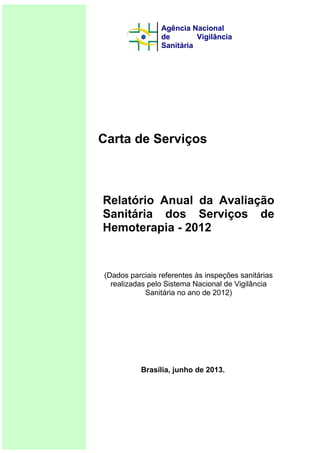 Carta de Serviços
Relatório Anual da Avaliação
Sanitária dos Serviços de
Hemoterapia - 2012
(Dados parciais referentes às inspeções sanitárias
realizadas pelo Sistema Nacional de Vigilância
Sanitária no ano de 2012)
Brasília, junho de 2013.
Agência Nacional
de Vigilância
Sanitária
 
