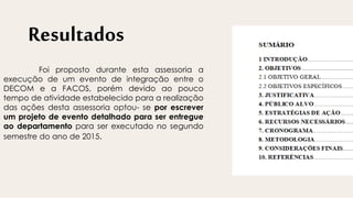 Resultados
Foi proposto durante esta assessoria a
execução de um evento de integração entre o
DECOM e a FACOS, porém devido ao pouco
tempo de atividade estabelecido para a realização
das ações desta assessoria optou- se por escrever
um projeto de evento detalhado para ser entregue
ao departamento para ser executado no segundo
semestre do ano de 2015.
 