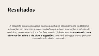 Resultados
A proposta de reformulação do site á existia no planejamento do DECOM
esta ação em processo e uma comissão que estava execução e estudando
metidas para esta restruturação. Sendo assim, foi elaborado um relatório com
observações sobre o site atual e sugestões, que será entregue como produto
da realização desta assessoria.
 
