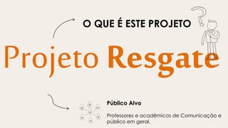 Projeto Resgate
Público Alvo
Professores e acadêmicos de Comunicação e
público em geral.
O QUE É ESTE PROJETO
 