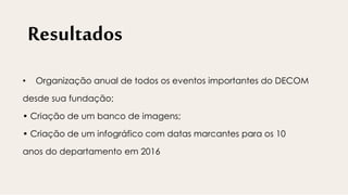 Resultados
• Organização anual de todos os eventos importantes do DECOM
desde sua fundação;
• Criação de um banco de imagens;
• Criação de um infográfico com datas marcantes para os 10
anos do departamento em 2016
 
