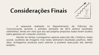 Considerações Finais
A assessoria realizada no Departamento de Ciências da
Comunicação durante o primeiro semestre de 2015 obteve resultados
satisfatórios, tendo em vista que dos seis projetos propostos todos foram aceitos
pelos gestores em votação unanime.
Devido ao tempo conseguimos apenas executar três ( histórico, redes
sociais, auditoria de imagem) mas todos obtiveram resultados positivos. Além
disso, entregamos produtos para orientar a posterior execução dos demais
projetos.
 