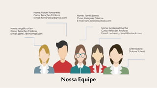 Nome: Rafael Fontanelle
Curso: Relações Públicas
E-mail: fontanelli.rp@gmail.com
Nome: Tamiris Loreto
Curso: Relações Públicas
E-mail: tami.loreto@outlook.com
Nome: Andressa Ficanha
Curso: Relações Públicas
E-mail: andressa_casaril@hotmail.com
Nossa Equipe
Nome: Angélica Kern
Curso: Relações Públicas
E-mail: gehh_18@hotmail.com
Orientadora:
Daiane Scheid
 