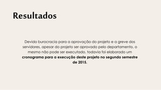 Resultados
Devido burocracia para a aprovação do projeto e a greve dos
servidores, apesar do projeto ser aprovado pelo departamento, o
mesmo não pode ser executado, todavia foi elaborado um
cronograma para a execução deste projeto no segundo semestre
de 2015.
 