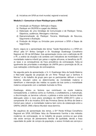 4
d) Iniciativas em SPSR ao nível mundial, regional e nacional;
Modulo 2 – Comunicar e Fazer Plaidoyer para a SPSR:
a) Introdução ao Plaidoyer: Definição e Etapas;
b) Plaidoyer em SR/SPSR e o papel dos Médias;
c) Elaboração de uma Estratégia de Comunicação e de Plaidoyer: Temas,
Objectivos, audiências, Mensagens e técnicas;
d) Operacionalização do Plaidoyer: Parceria, Mobilização de Recursos,
Seguimento e Avaliação;
e) Produção de Artigos ou Emissões para promover a SPSR e Etapas de
Seguimento.
Assim, seguiu-se a apresentação dos temas “Saúde Reprodutiva e a SPSR em
Africa” pela Srª. Bintou Sanogoh e Dr. Koudaogo Ouedraogo Conselheiro
Regional em SR da EAT/Dakar. Esta apresentação iniciou com a definição da SR
e PF, a análise da situação e do contexto com indicadores de morbilidade e de
mortalidade materno-infantil por países e regiões africanas, os benefícios do PF,
as taxas e as consequências da fraca prevalência da contracepção. Falou-se
igualmente das prioridades e estratégias do UNFPA para a promoção da SR, as
suas realizações e distribuição de contraceptivos.
Na segunda parte da apresentação, o Sr. K. Ouedraogo falou da Saúde Materna
e Neo-natal seguida da projecção de um filme “Porquê que a Senhora X
Morreu” e do trabalho de grupo para que os participantes definam a morte
materna, discutam sobre os determinantes da mortalidade materna e
identificam a intervenção dos médias no quadro da luta contra a mortalidade
materna comparando com a realidade ilustrada no filme.
Ouedraogo, alistou os factores que contribuem na morte materna,
nomeadamente, a violência contra as mulheres, o analfabetismo, a malnutrição,
a discriminação, as barreiras culturais, a pobreza e entre outros factores tendo
debruçado sobre o novo plano estratégico do UNFPA (2008-2011) sobre a
componente SR e da iniciativa 2010 das Primeiras Damas da Africa de Oeste e
Central para reduzir a mortalidade materna bem como da colaboração entre a
UNFPA, UNICEF, OMS e Banco Mundial nesse domínio.
Na sequência de apresentação dos temas, a Drª Penda N’Diaye Conselheira
Regional em SPSR, EAT/Dakar falou do Planeamento Familiar e dos métodos
modernos da contracepção. Já no trabalho de grupos concluiu-se que ainda
não existe serviços de planeamento familiar de qualidade, devido a fraca
capacidade do poder de compra da população, o acesso limitado aos serviços e
 