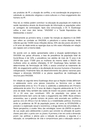 5
aos produtos de PF, a situação de conflito, a má coordenação de programas e
sobretudo os obstáculos religiosos e sócio-culturais e o fraco engajamento dos
homens no PF.
Para tal, os médias podem contribuir na educação da população em matéria da
saúde reprodutiva através da disseminação de informação as populações sobre
as vantagens da contracepção. Após esta comunicação, o Dr. K. Ouedraogo
voltou a orar mais dois temas: “VIH/SIDA” e a “Saúde Reprodutiva dos
Adolescentes e Jovens”.
Relativamente ao primeiro tema, o orador fez menção ao objectivo 6 do OMD
que refere ao combate ao VIH/SIDA, o paludismo e outras doenças, tendo
referido que das 14.000 novas infecções diárias, 50% são dos jovens de entre 15
a 24 anos de idade sendo as raparigas duas ou três vezes infectadas em relação
aos rapazes com a mesma idade.
De acordo com os dados apresentados sobre a situação epidemiológica do
VIH/SIDA nos países africanos, a taxa de prevalência da população total da
Guiné-Bissau é de 3,8%, a prevalência nos adultos de mais de 15 anos é de
29.000 dos quais 17.000 para as mulheres da mesma idade e 58,62% das
mulheres entre os adultos infectados. O Drº Ouedraogo falou também dos
determinantes da feminização de SIDA, o acesso universal ao tratamento de
ARV, do engajamento político e da afectação de recursos humanos e financeiros
indispensáveis. Finalmente falou do desenvolvimento dos planos nacionais para
integrar a dimensão VIH/SIDA e os planos específicos de mobilização de
recursos para VIH/SIDA.
Em relação ao segundo tema Ouedraogo disse que as Nações Unidas definiram
o adolescente como uma pessoa masculina ou feminina com a idade
compreendida entre os 10 e 19 anos. E, subdividiu a adolescência em: Primeiro
adolescente de entre 10 a 14 anos de idade e Segundo adolescente de 15 a 19
anos de idade. Falou também das razões de investir nos jovens sobretudo os de
10 a 24 anos que constituem 30% da população nos países em
desenvolvimento bem como de todo o engajamento dos OMD. Muito embora
acrescentou, que o grande número de jovens está associado aos conflitos e
guerras civis em Africa e Sul do Sahara ou a instabilidades politicas. Enumerou
ainda os problemas de SR da população jovem, tal como as IST/VIH/SIDA, a
pressão e a exploração sexual e económica, a droga dentro da comunidade, etc.
Nesta perspectiva, o orador falou das estratégias Jovem do UNFPA no quadro
da sua acção para adolescentes e jovens que consiste na utilização de quatro
chaves para abrir a porta com os jovens: A primeira, é ter em conta a dimensão
jovem nas politicas e planos para a redução da pobreza, a segunda, é a
educação, as competências de vida e compromissos para a educação sexual e
 