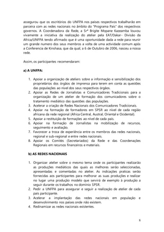 8
assegurou que os escritórios do UNFPA nos países respectivos trabalharão em
parceira com as redes nacionais no âmbito do “Programa País” dos respectivos
governos. A Coordenadora da Rede, a Srª Brigite Mopane Kazeamba louvou
vivamente a iniciativa da realização do atelier pela EAT/Dakar- Divisão da
Africa/UNFPA tendo afirmado que é uma oportunidade dada a rede para reunir
um grande numero dos seus membros a volta de uma actividade comum após
a Conferencia de Kinshasa, que da qual, a 6 de Outubro de 2006, nasceu a nossa
rede.
Assim, os participantes recomendaram:
a) A UNFPA:
1. Apoiar a organização de ateliers sobre a informação e sensibilização dos
proprietários dos órgãos de imprensa para terem em conta as questões
das populações ao nível dos seus respectivos órgãos.
2. Apoiar as Redes de Jornalistas e Comunicadores Tradicionais para a
organização de um atelier de formação dos comunicadores sobre o
tratamento mediático das questões das populações.
3. Acelerar a criação de Redes Nacionais dos Comunicadores Tradicionais.
4. Apoiar na formação de formadores em SPSR ao nível de cada região
africana da rede regional (Africa Central, Austral, Oriental e Ocidental).
5. Apoiar a restituição de formações ao nível de cada país.
6. Apoiar na formação de Jornalistas na mobilização de recursos,
seguimento e avaliação.
7. Favorecer a troca de experiência entre os membros das redes nacionais,
regional e sub-regional e entre redes nacionais.
8. Apoiar os Comités (Secretariados) da Rede e das Coordenações
Regionais em recursos financeiros e materiais.
b) AS REDES NACIONAIS
1. Organizar atelier sobre o mesmo tema onde os participantes realizarão
as produções mediáticos das quais as melhores serão seleccionadas,
apresentadas e comentadas no atelier. As indicações praticas serão
fornecidas aos participantes para melhorar as suas produções e realizar
no lugar uma produção modelo que servirá de exemplo à produção a
seguir durante os trabalhos no domínio SPSR.
2. Pedir a UNFPA para assegurar e seguir a realização de atelier de cada
país participante.
3. Acelerar a implantação das redes nacionais em população e
desenvolvimento nos países onde não existem.
4. Redinamizar as redes nacionais existentes.
 