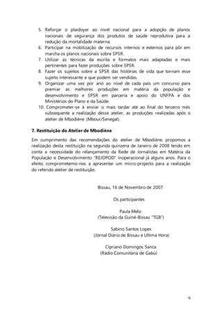 9
5. Reforçar o plaidoyer ao nivel nacional para a adopção de planos
nacionais de segurança dos produtos de saúde reprodutiva para a
redução da mortalidade materna.
6. Participar na mobilização de recursos internos e externos para pôr em
marcha os planos nacionais sobre SPSR.
7. Utilizar as técnicas da escrita e formatos mais adaptadas e mais
pertinentes para fazer produções sobre SPSR.
8. Fazer os sujeitos sobre a SPSR das histórias de vida que tornam esse
sujeito interessante e que podem ser vendidas.
9. Organizar uma vez por ano ao nível de cada país um concurso para
premiar as melhores produções em matéria da população e
desenvolvimento e SPSR em parceria e apoio do UNFPA e dos
Ministérios do Plano e da Saúde.
10. Comprometer-se à enviar o mais tardar até ao final do terceiro mês
subsequente a realização desse atelier, as produções realizadas após o
atelier de Mbodiène (Mbour/Senegal).
7. Restituição do Atelier de Mbodiène
Em cumprimento das recomendações do atelier de Mbodiène, propomos a
realização desta restituição na segunda quinzena de Janeiro de 2008 tendo em
conta a necessidade do relançamento da Rede de Jornalistas em Matéria da
População e Desenvolvimento “REJOPOD” inoperacional já alguns anos. Para o
efeito, comprometemo-nos a apresentar um micro-projecto para a realização
do referido atelier de restituição.
Bissau, 16 de Novembro de 2007
Os participantes
Paula Melo
(Televisão da Guiné-Bissau “TGB”)
Sabino Santos Lopes
(Jornal Diário de Bissau e Ultima Hora)
Cipriano Domingos Sanca
(Rádio Comunitária de Gabú)
 