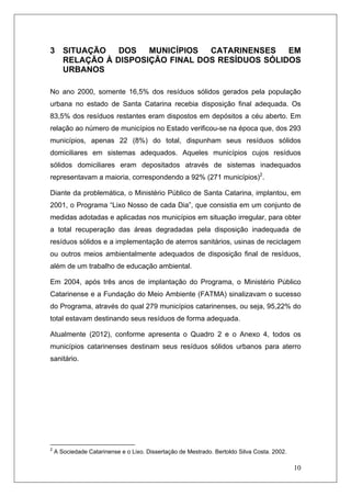10
3 SITUAÇÃO DOS MUNICÍPIOS CATARINENSES EM
RELAÇÃO À DISPOSIÇÃO FINAL DOS RESÍDUOS SÓLIDOS
URBANOS
No ano 2000, somente 16,5% dos resíduos sólidos gerados pela população
urbana no estado de Santa Catarina recebia disposição final adequada. Os
83,5% dos resíduos restantes eram dispostos em depósitos a céu aberto. Em
relação ao número de municípios no Estado verificou-se na época que, dos 293
municípios, apenas 22 (8%) do total, dispunham seus resíduos sólidos
domiciliares em sistemas adequados. Aqueles municípios cujos resíduos
sólidos domiciliares eram depositados através de sistemas inadequados
representavam a maioria, correspondendo a 92% (271 municípios)2
.
Diante da problemática, o Ministério Público de Santa Catarina, implantou, em
2001, o Programa “Lixo Nosso de cada Dia”, que consistia em um conjunto de
medidas adotadas e aplicadas nos municípios em situação irregular, para obter
a total recuperação das áreas degradadas pela disposição inadequada de
resíduos sólidos e a implementação de aterros sanitários, usinas de reciclagem
ou outros meios ambientalmente adequados de disposição final de resíduos,
além de um trabalho de educação ambiental.
Em 2004, após três anos de implantação do Programa, o Ministério Público
Catarinense e a Fundação do Meio Ambiente (FATMA) sinalizavam o sucesso
do Programa, através do qual 279 municípios catarinenses, ou seja, 95,22% do
total estavam destinando seus resíduos de forma adequada.
Atualmente (2012), conforme apresenta o Quadro 2 e o Anexo 4, todos os
municípios catarinenses destinam seus resíduos sólidos urbanos para aterro
sanitário.
2
A Sociedade Catarinense e o Lixo. Dissertação de Mestrado. Bertoldo Silva Costa. 2002.
 