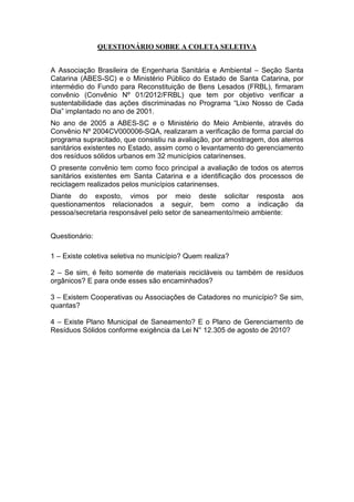 QUESTIONÁRIO SOBRE A COLETA SELETIVA
A Associação Brasileira de Engenharia Sanitária e Ambiental – Seção Santa
Catarina (ABES-SC) e o Ministério Público do Estado de Santa Catarina, por
intermédio do Fundo para Reconstituição de Bens Lesados (FRBL), firmaram
convênio (Convênio Nº 01/2012/FRBL) que tem por objetivo verificar a
sustentabilidade das ações discriminadas no Programa “Lixo Nosso de Cada
Dia” implantado no ano de 2001.
No ano de 2005 a ABES-SC e o Ministério do Meio Ambiente, através do
Convênio Nº 2004CV000006-SQA, realizaram a verificação de forma parcial do
programa supracitado, que consistiu na avaliação, por amostragem, dos aterros
sanitários existentes no Estado, assim como o levantamento do gerenciamento
dos resíduos sólidos urbanos em 32 municípios catarinenses.
O presente convênio tem como foco principal a avaliação de todos os aterros
sanitários existentes em Santa Catarina e a identificação dos processos de
reciclagem realizados pelos municípios catarinenses.
Diante do exposto, vimos por meio deste solicitar resposta aos
questionamentos relacionados a seguir, bem como a indicação da
pessoa/secretaria responsável pelo setor de saneamento/meio ambiente:
Questionário:
1 – Existe coletiva seletiva no município? Quem realiza?
2 – Se sim, é feito somente de materiais recicláveis ou também de resíduos
orgânicos? E para onde esses são encaminhados?
3 – Existem Cooperativas ou Associações de Catadores no município? Se sim,
quantas?
4 – Existe Plano Municipal de Saneamento? E o Plano de Gerenciamento de
Resíduos Sólidos conforme exigência da Lei N° 12.305 de agosto de 2010?
 