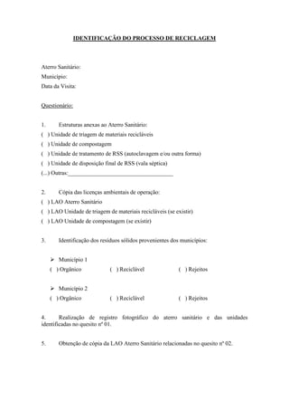 IDENTIFICAÇÃO DO PROCESSO DE RECICLAGEM
Aterro Sanitário:
Município:
Data da Visita:
Questionário:
1. Estruturas anexas ao Aterro Sanitário:
( ) Unidade de triagem de materiais recicláveis
( ) Unidade de compostagem
( ) Unidade de tratamento de RSS (autoclavagem e/ou outra forma)
( ) Unidade de disposição final de RSS (vala séptica)
(...) Outras:____________________________________
2. Cópia das licenças ambientais de operação:
( ) LAO Aterro Sanitário
( ) LAO Unidade de triagem de materiais recicláveis (se existir)
( ) LAO Unidade de compostagem (se existir)
3. Identificação dos resíduos sólidos provenientes dos municípios:
 Município 1
( ) Orgânico ( ) Reciclável ( ) Rejeitos
 Município 2
( ) Orgânico ( ) Reciclável ( ) Rejeitos
4. Realização de registro fotográfico do aterro sanitário e das unidades
identificadas no quesito nº 01.
5. Obtenção de cópia da LAO Aterro Sanitário relacionadas no quesito nº 02.
 