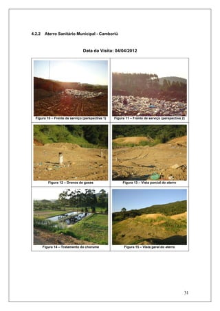 31
4.2.2 Aterro Sanitário Municipal - Camboriú
Data da Visita: 04/04/2012
Figura 10 – Frente de serviço (perspectiva 1) Figura 11 – Frente de serviço (perspectiva 2)
Figura 12 – Drenos de gases Figura 13 – Vista parcial do aterro
Figura 14 – Tratamento do chorume Figura 15 – Vista geral do aterro
 