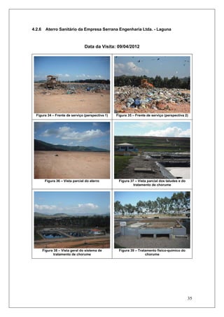 35
4.2.6 Aterro Sanitário da Empresa Serrana Engenharia Ltda. - Laguna
Data da Visita: 09/04/2012
Figura 34 – Frente de serviço (perspectiva 1) Figura 35 – Frente de serviço (perspectiva 2)
Figura 36 – Vista parcial do aterro Figura 37 – Vista parcial dos taludes e do
tratamento de chorume
Figura 38 – Vista geral do sistema de
tratamento de chorume
Figura 39 – Tratamento físico-químico do
chorume
 
